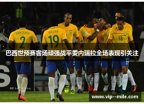 巴西世预赛客场顽强战平委内瑞拉全场表现引关注 巴西世预赛客场顽强战平委内瑞拉全场表现引关注