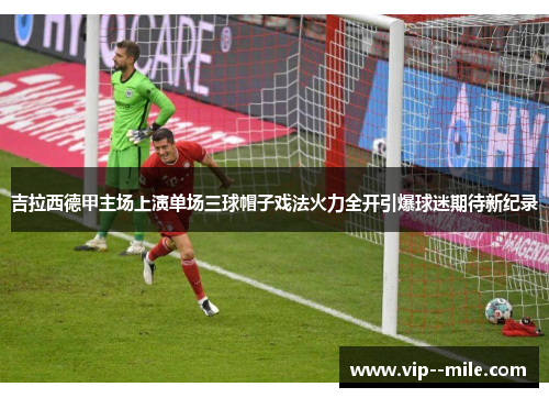 吉拉西德甲主场上演单场三球帽子戏法火力全开引爆球迷期待新纪录