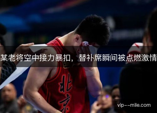 某老将空中接力暴扣，替补席瞬间被点燃激情